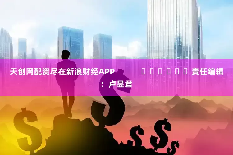 天创网配资尽在新浪财经APP            						责任编辑：卢昱君