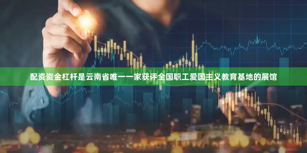 配资资金杠杆是云南省唯一一家获评全国职工爱国主义教育基地的展馆