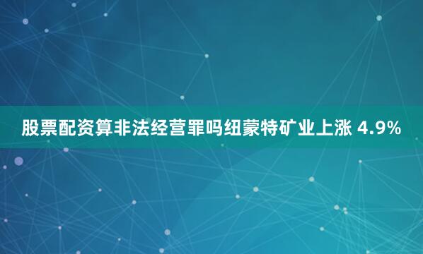 股票配资算非法经营罪吗纽蒙特矿业上涨 4.9%