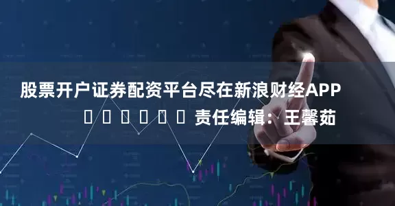 股票开户证券配资平台尽在新浪财经APP            						责任编辑：王馨茹