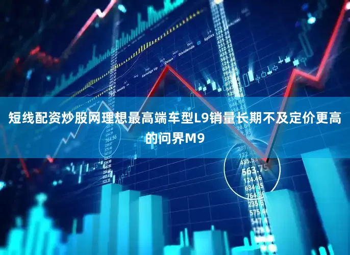 短线配资炒股网理想最高端车型L9销量长期不及定价更高的问界M9
