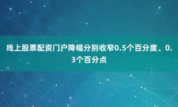 线上股票配资门户降幅分别收窄0.5个百分度、0.3个百分点
