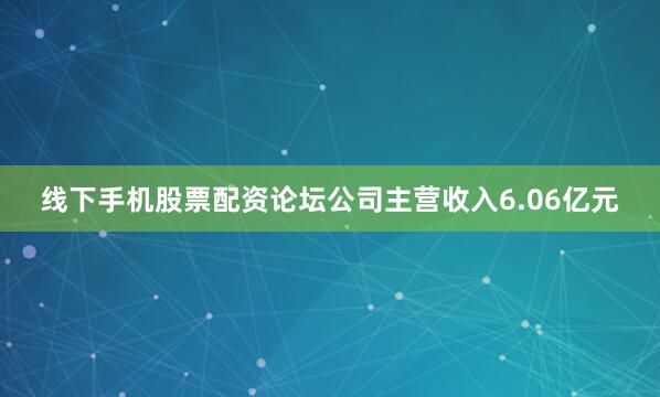 线下手机股票配资论坛公司主营收入6.06亿元