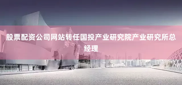 股票配资公司网站转任国投产业研究院产业研究所总经理