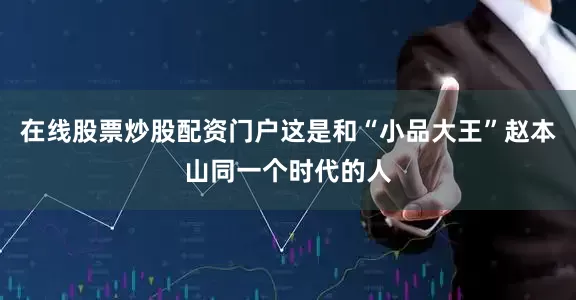 在线股票炒股配资门户这是和“小品大王”赵本山同一个时代的人