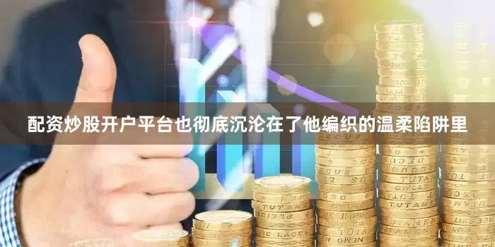 配资炒股开户平台也彻底沉沦在了他编织的温柔陷阱里