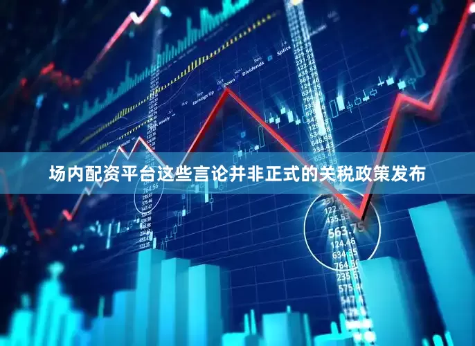 场内配资平台这些言论并非正式的关税政策发布