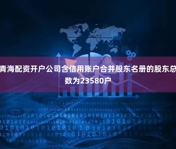 青海配资开户公司含信用账户合并股东名册的股东总数为23580户