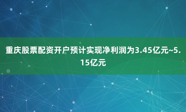重庆股票配资开户预计实现净利润为3.45亿元~5.15亿元