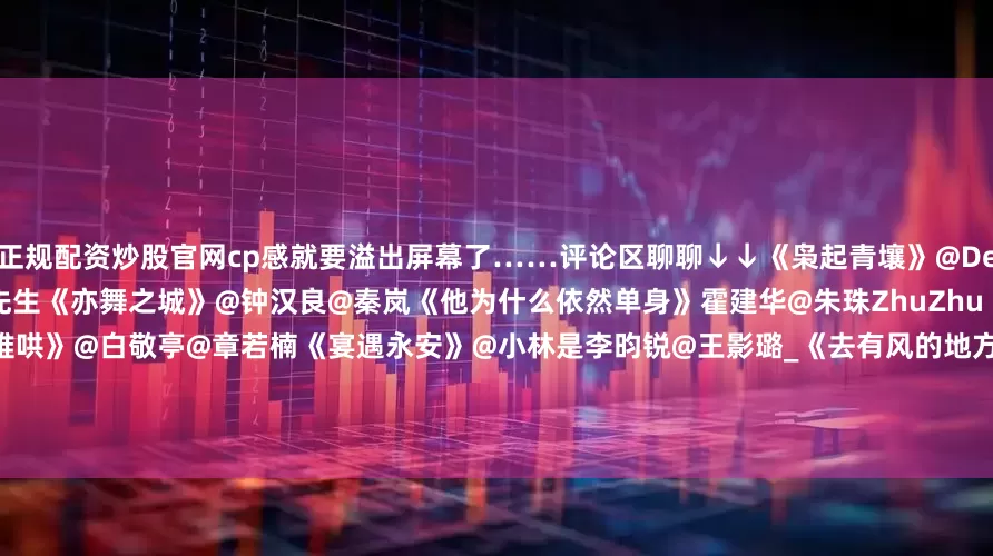 正规配资炒股官网cp感就要溢出屏幕了……评论区聊聊↓↓《枭起青壤》@Dear-迪丽热巴@陈星旭--CHEN先生《亦舞之城》@钟汉良@秦岚《他为什么依然单身》霍建华@朱珠ZhuZhu《深情眼》@张予曦@Biiiii毕雯珺《难哄》@白敬亭@章若楠《宴遇永安》@小林是李昀锐@王影璐_《去有风的地方》@刘亦菲@李现ing《乌蒙深处》@毛晓彤@秦俊杰《以爱为营》@白鹿my@王鹤棣_Dylan#朱珠面无表情把