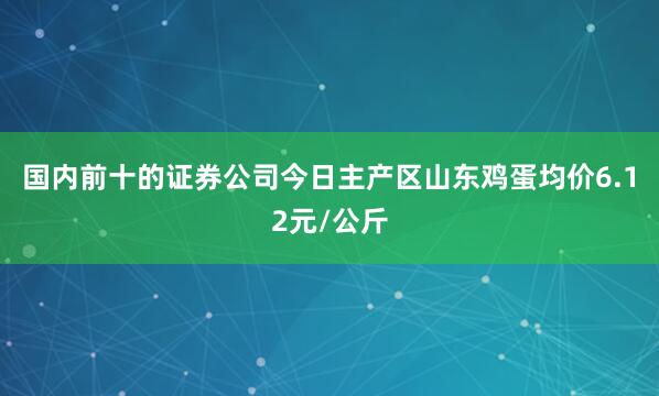 国内前十的证券公司今日主产区山东鸡蛋均价6.12元/公斤
