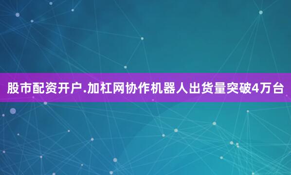 股市配资开户.加杠网协作机器人出货量突破4万台